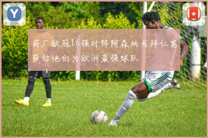 药厂欧冠16强对阵阿森纳或拜仁宽萨称他们为欧洲最强球队