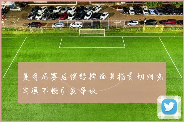 曼奇尼赛后愤怒摔面具指责切利克沟通不畅引发争议