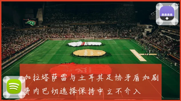 加拉塔萨雷与土耳其足协矛盾加剧费内巴切选择保持中立不介入