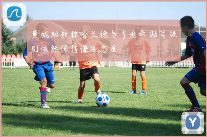 曼城助教称哈兰德与亨利希勒同级别依然保持谦逊态度
