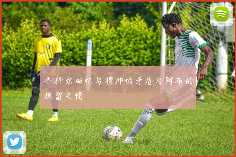乔科尔回忆与穆帅的矛盾与阿布的挽留之情