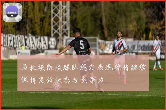 马杜埃凯谈球队稳定表现称将继续保持良好状态与竞争力