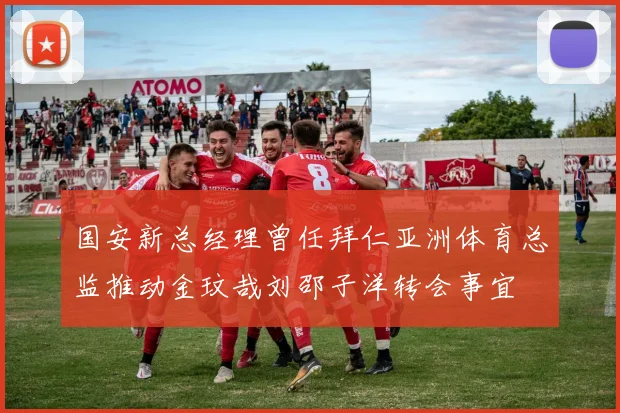 国安新总经理曾任拜仁亚洲体育总监推动金玟哉刘邵子洋转会事宜