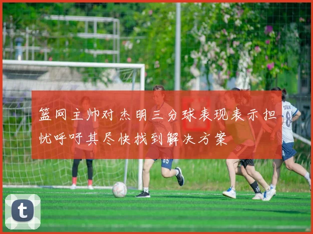 篮网主帅对杰明三分球表现表示担忧呼吁其尽快找到解决方案