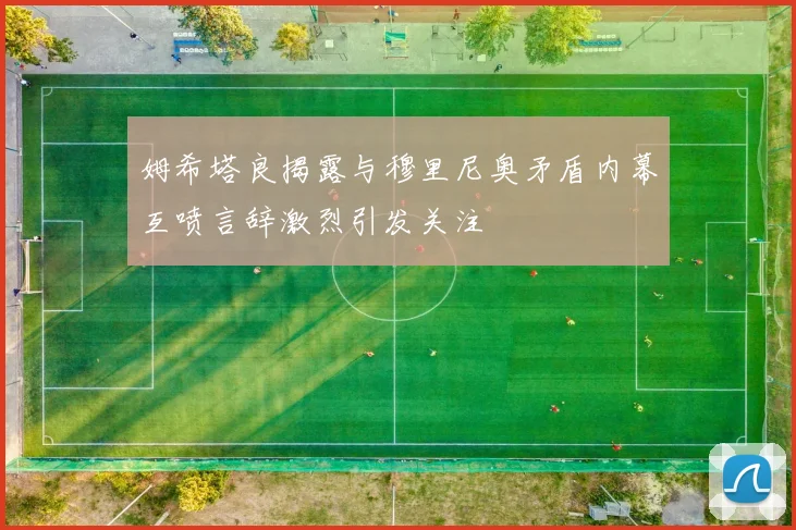 姆希塔良揭露与穆里尼奥矛盾内幕互喷言辞激烈引发关注