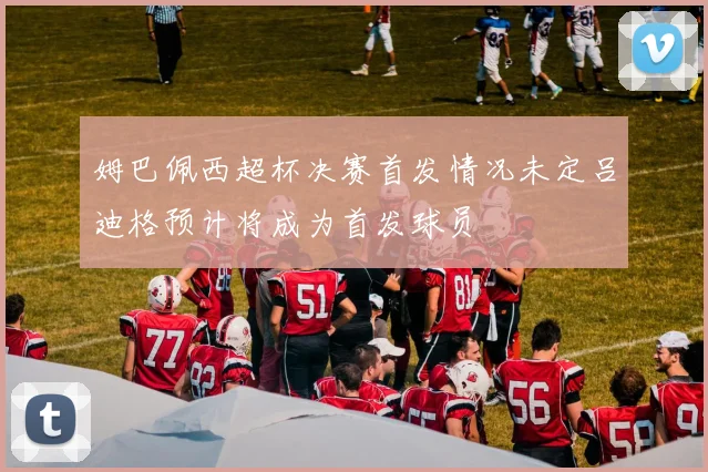 姆巴佩西超杯决赛首发情况未定吕迪格预计将成为首发球员