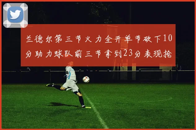 兰德尔第三节火力全开单节砍下10分助力球队前三节拿到23分表现抢眼