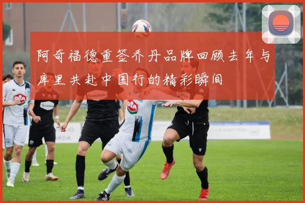 阿奇福德重签乔丹品牌回顾去年与库里共赴中国行的精彩瞬间